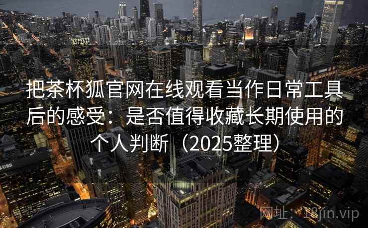 把茶杯狐官网在线观看当作日常工具后的感受：是否值得收藏长期使用的个人判断（2025整理）