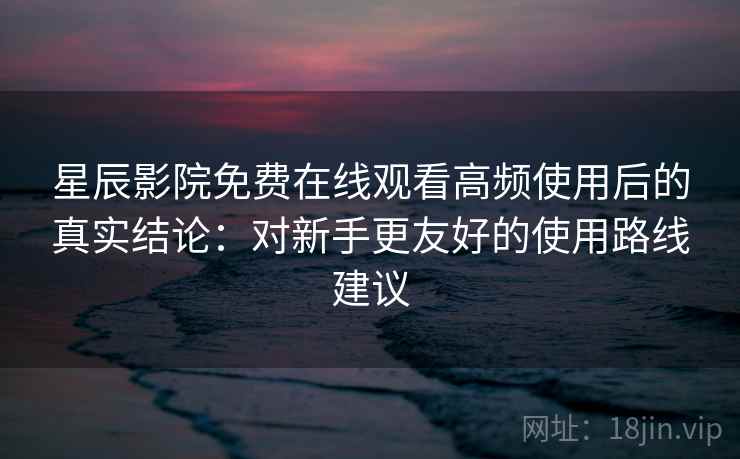 星辰影院免费在线观看高频使用后的真实结论：对新手更友好的使用路线建议
