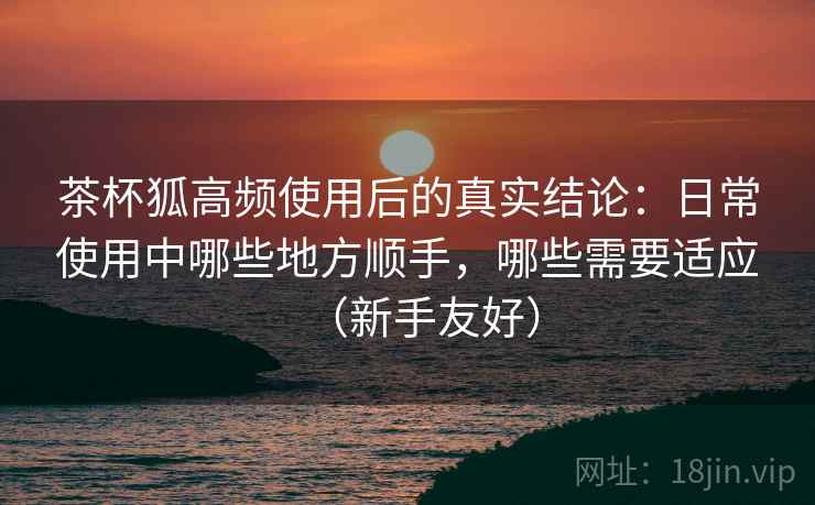 茶杯狐高频使用后的真实结论：日常使用中哪些地方顺手，哪些需要适应（新手友好）