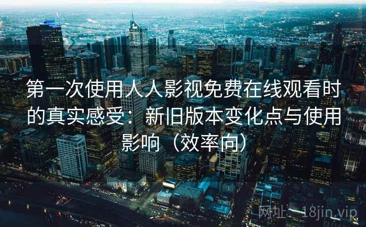 第一次使用人人影视免费在线观看时的真实感受：新旧版本变化点与使用影响（效率向）