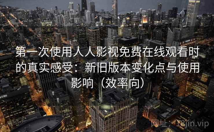 第一次使用人人影视免费在线观看时的真实感受：新旧版本变化点与使用影响（效率向）