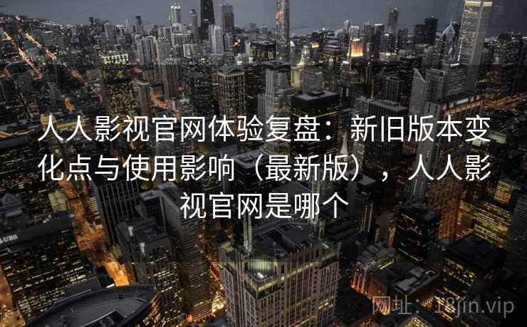 人人影视官网体验复盘：新旧版本变化点与使用影响（最新版），人人影视官网是哪个