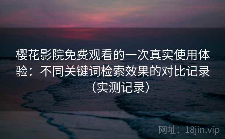 樱花影院免费观看的一次真实使用体验：不同关键词检索效果的对比记录（实测记录）