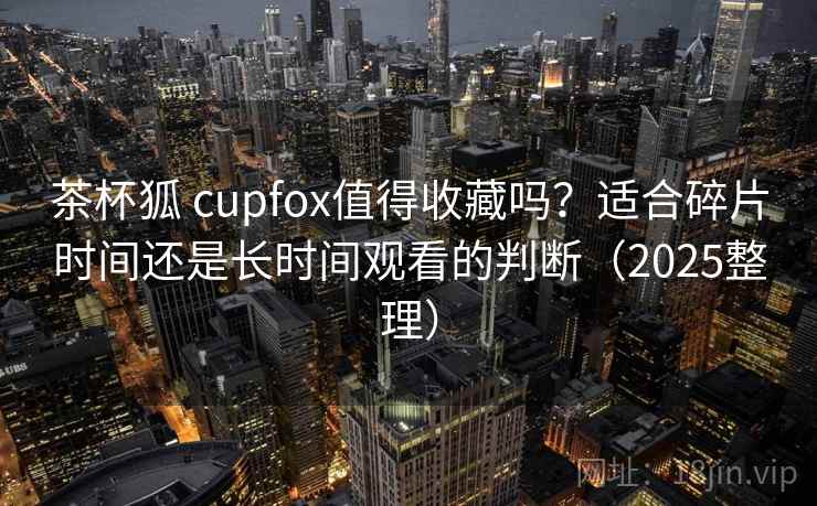 茶杯狐 cupfox值得收藏吗？适合碎片时间还是长时间观看的判断（2025整理）