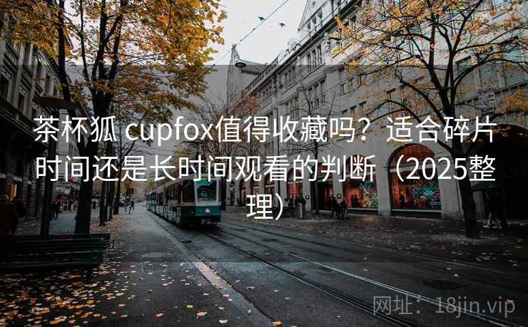 茶杯狐 cupfox值得收藏吗？适合碎片时间还是长时间观看的判断（2025整理）