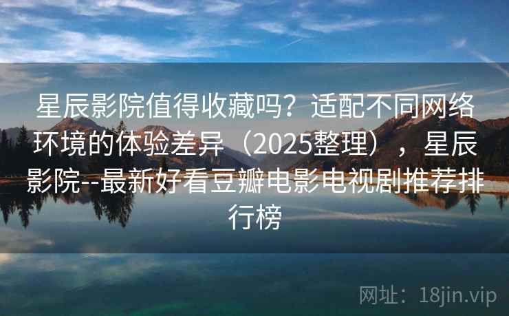 星辰影院值得收藏吗？适配不同网络环境的体验差异（2025整理），星辰影院--最新好看豆瓣电影电视剧推荐排行榜