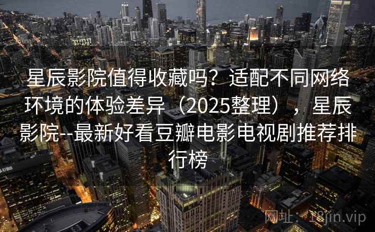 星辰影院值得收藏吗？适配不同网络环境的体验差异（2025整理），星辰影院--最新好看豆瓣电影电视剧推荐排行榜