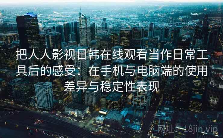 把人人影视日韩在线观看当作日常工具后的感受：在手机与电脑端的使用差异与稳定性表现