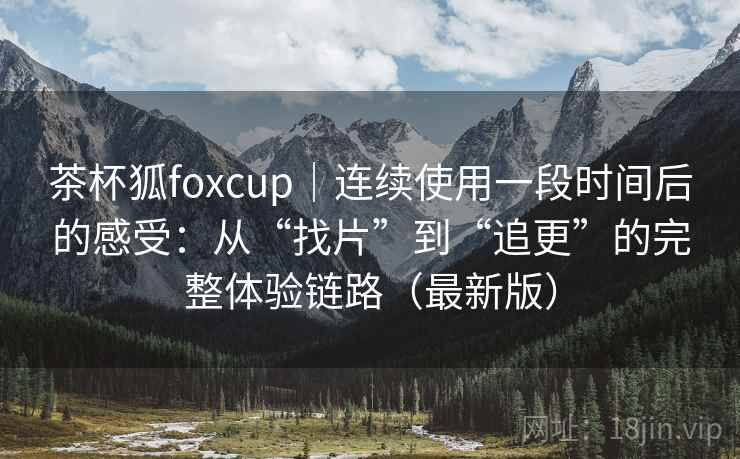 茶杯狐foxcup｜连续使用一段时间后的感受：从“找片”到“追更”的完整体验链路（最新版）