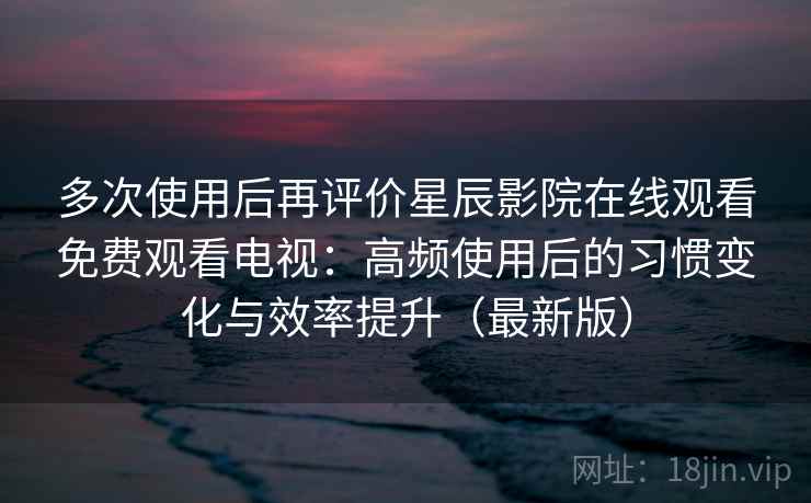 多次使用后再评价星辰影院在线观看免费观看电视：高频使用后的习惯变化与效率提升（最新版）