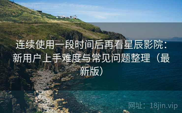 连续使用一段时间后再看星辰影院：新用户上手难度与常见问题整理（最新版）