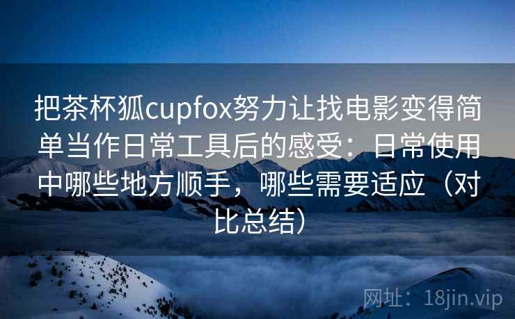 把茶杯狐cupfox努力让找电影变得简单当作日常工具后的感受：日常使用中哪些地方顺手，哪些需要适应（对比总结）