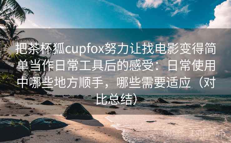 把茶杯狐cupfox努力让找电影变得简单当作日常工具后的感受：日常使用中哪些地方顺手，哪些需要适应（对比总结）