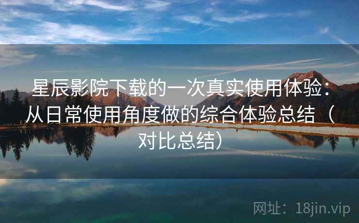 星辰影院下载的一次真实使用体验：从日常使用角度做的综合体验总结（对比总结）