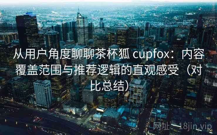从用户角度聊聊茶杯狐 cupfox：内容覆盖范围与推荐逻辑的直观感受（对比总结）