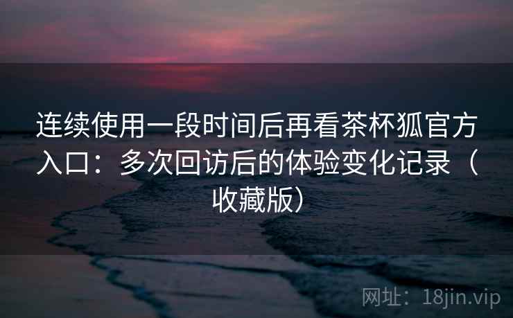 连续使用一段时间后再看茶杯狐官方入口：多次回访后的体验变化记录（收藏版）
