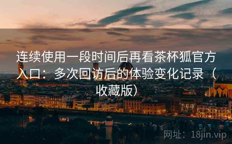 连续使用一段时间后再看茶杯狐官方入口：多次回访后的体验变化记录（收藏版）