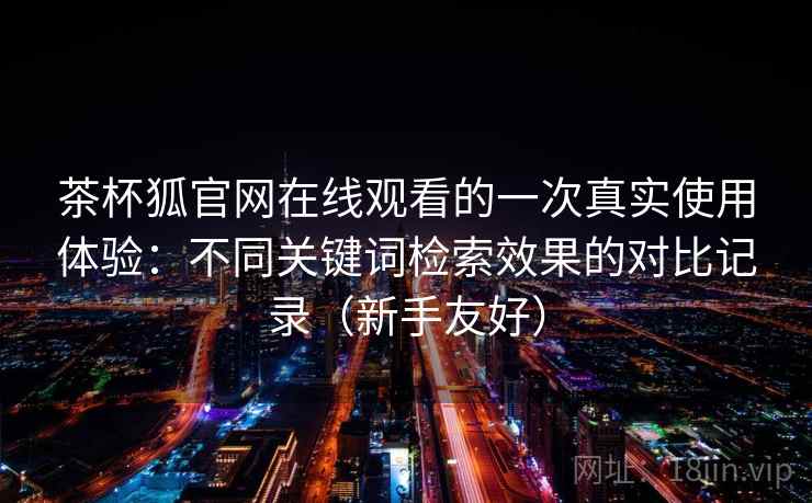 茶杯狐官网在线观看的一次真实使用体验：不同关键词检索效果的对比记录（新手友好）