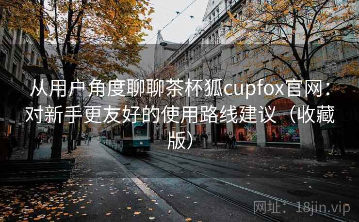从用户角度聊聊茶杯狐cupfox官网：对新手更友好的使用路线建议（收藏版）