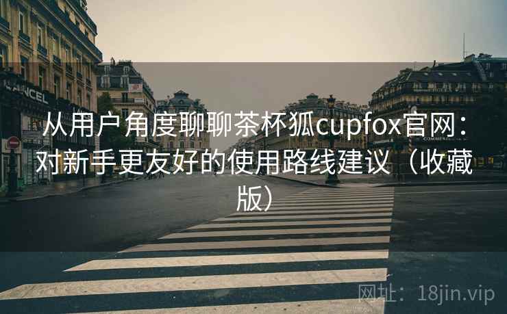 从用户角度聊聊茶杯狐cupfox官网：对新手更友好的使用路线建议（收藏版）