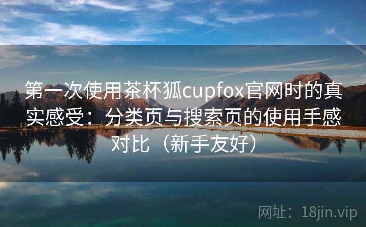 第一次使用茶杯狐cupfox官网时的真实感受：分类页与搜索页的使用手感对比（新手友好）