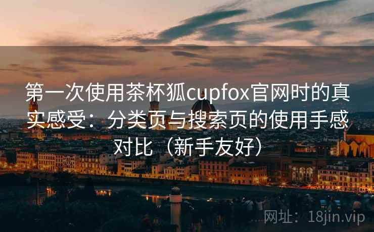 第一次使用茶杯狐cupfox官网时的真实感受：分类页与搜索页的使用手感对比（新手友好）