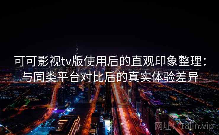 可可影视tv版使用后的直观印象整理：与同类平台对比后的真实体验差异