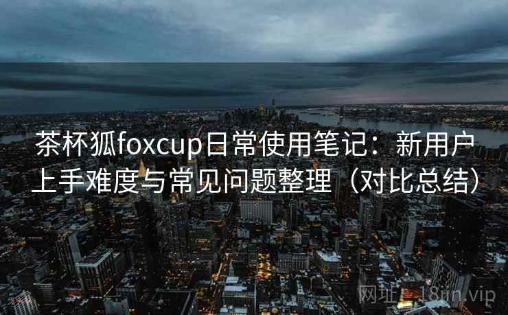 茶杯狐foxcup日常使用笔记:新用户上手难度与常见问题整理(对比总结) 茶杯狐foxcup日常使用笔记:新用户上手难度与常见问题整理(对比总结)