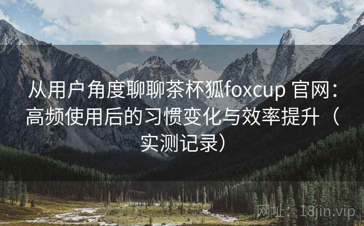 从用户角度聊聊茶杯狐foxcup 官网：高频使用后的习惯变化与效率提升（实测记录）