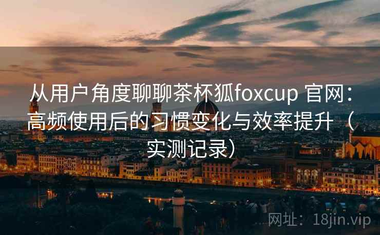 从用户角度聊聊茶杯狐foxcup 官网：高频使用后的习惯变化与效率提升（实测记录）