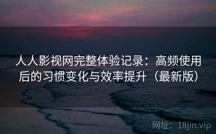 人人影视网完整体验记录：高频使用后的习惯变化与效率提升（最新版）