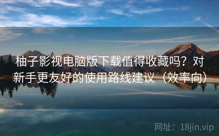 柚子影视电脑版下载值得收藏吗？对新手更友好的使用路线建议（效率向）