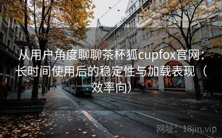 从用户角度聊聊茶杯狐cupfox官网:长时间使用后的稳定性与加载表现(效率向) 从用户角度聊聊茶杯狐cupfox官网:长时间使用后的稳定性与加载表现(效率向)