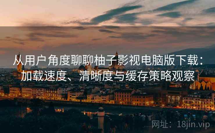 从用户角度聊聊柚子影视电脑版下载：加载速度、清晰度与缓存策略观察