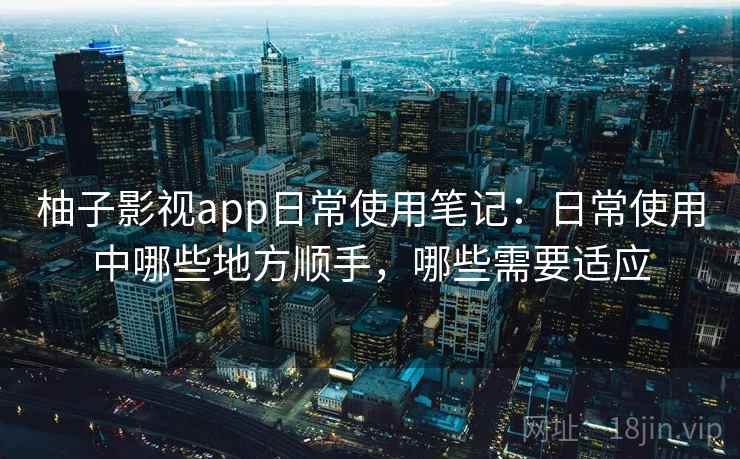 柚子影视app日常使用笔记:日常使用中哪些地方顺手,哪些需要适应 柚子影视app日常使用笔记:日常使用中哪些地方顺手,哪些需要适应