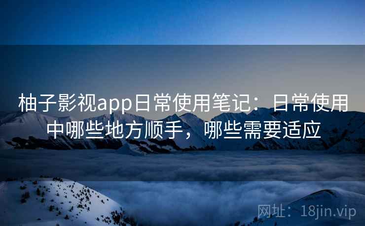 柚子影视app日常使用笔记:日常使用中哪些地方顺手,哪些需要适应 柚子影视app日常使用笔记:日常使用中哪些地方顺手,哪些需要适应