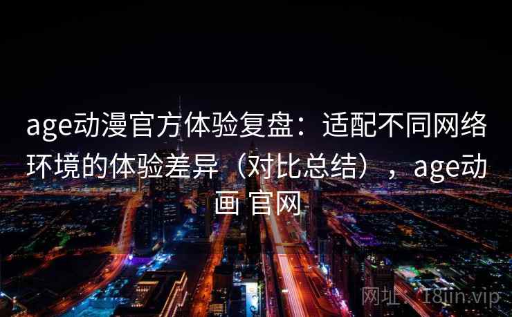age动漫官方体验复盘：适配不同网络环境的体验差异（对比总结），age动画 官网