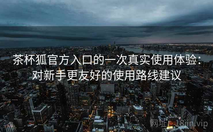 茶杯狐官方入口的一次真实使用体验：对新手更友好的使用路线建议