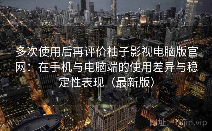 多次使用后再评价柚子影视电脑版官网：在手机与电脑端的使用差异与稳定性表现（最新版）