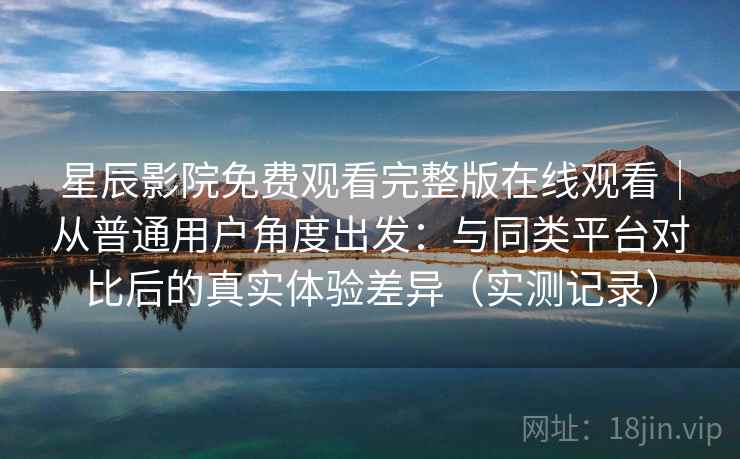 星辰影院免费观看完整版在线观看｜从普通用户角度出发：与同类平台对比后的真实体验差异（实测记录）