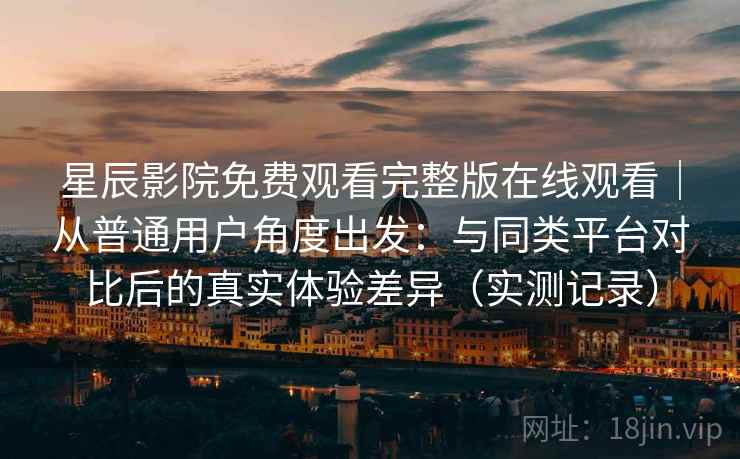 星辰影院免费观看完整版在线观看|从普通用户角度出发:与同类平台对比后的真实体验差异(实测记录) 星辰影院免费观看完整版在线观看|从普通用户角度出发:与同类平台对比后的真实体验差异(实测记录)