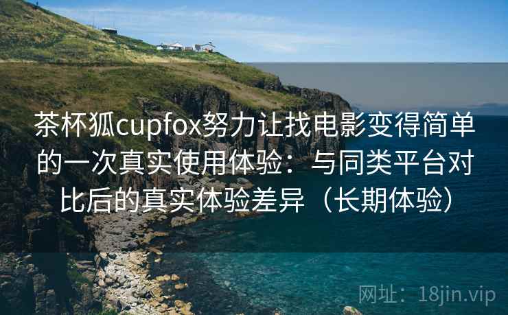 茶杯狐cupfox努力让找电影变得简单的一次真实使用体验：与同类平台对比后的真实体验差异（长期体验）