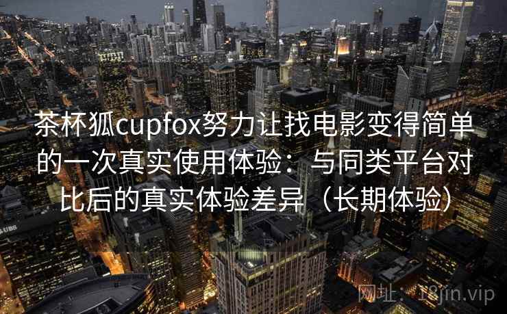 茶杯狐cupfox努力让找电影变得简单的一次真实使用体验：与同类平台对比后的真实体验差异（长期体验）