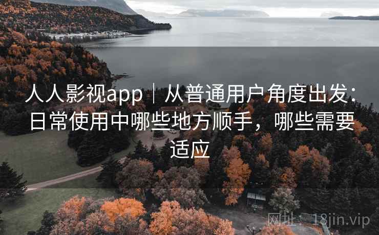人人影视app｜从普通用户角度出发：日常使用中哪些地方顺手，哪些需要适应