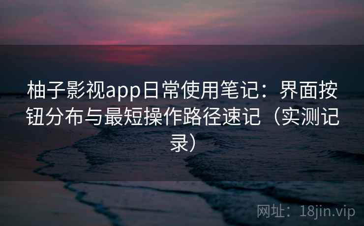 柚子影视app日常使用笔记：界面按钮分布与最短操作路径速记（实测记录）