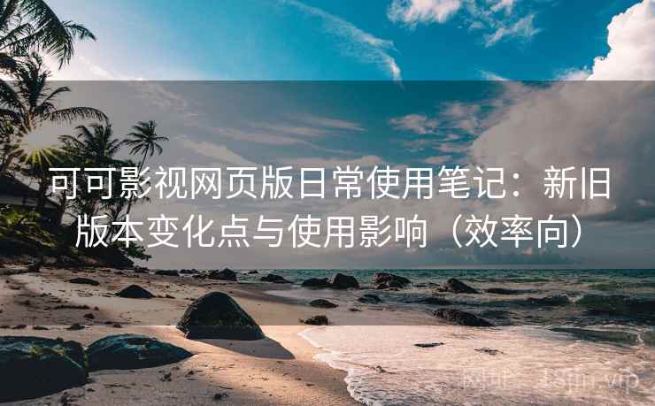 可可影视网页版日常使用笔记：新旧版本变化点与使用影响（效率向）