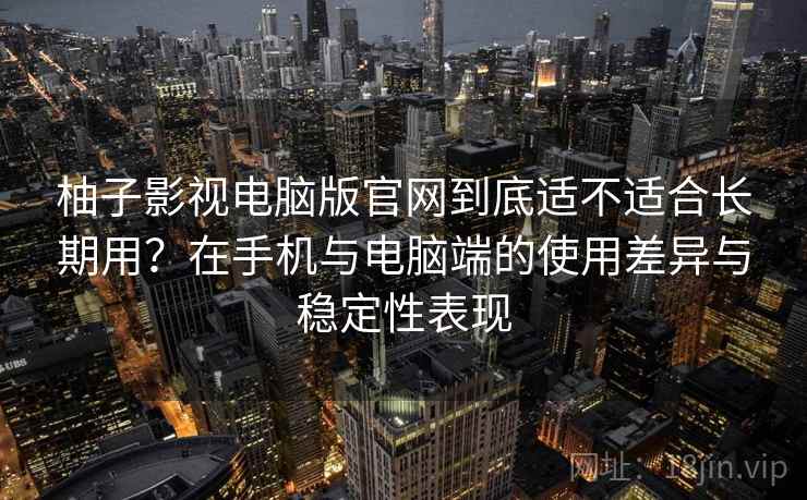 柚子影视电脑版官网到底适不适合长期用？在手机与电脑端的使用差异与稳定性表现