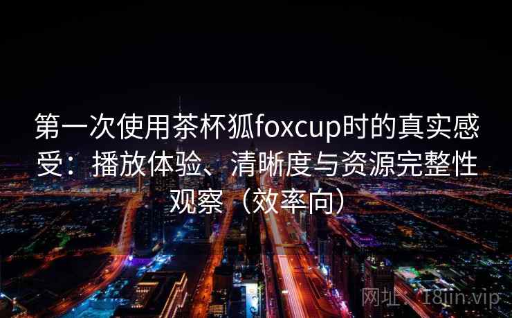 第一次使用茶杯狐foxcup时的真实感受:播放体验、清晰度与资源完整性观察(效率向) 第一次使用茶杯狐foxcup时的真实感受:播放体验、清晰度与资源完整性观察(效率向)