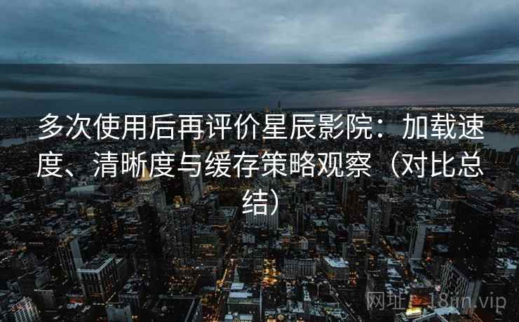 多次使用后再评价星辰影院：加载速度、清晰度与缓存策略观察（对比总结）