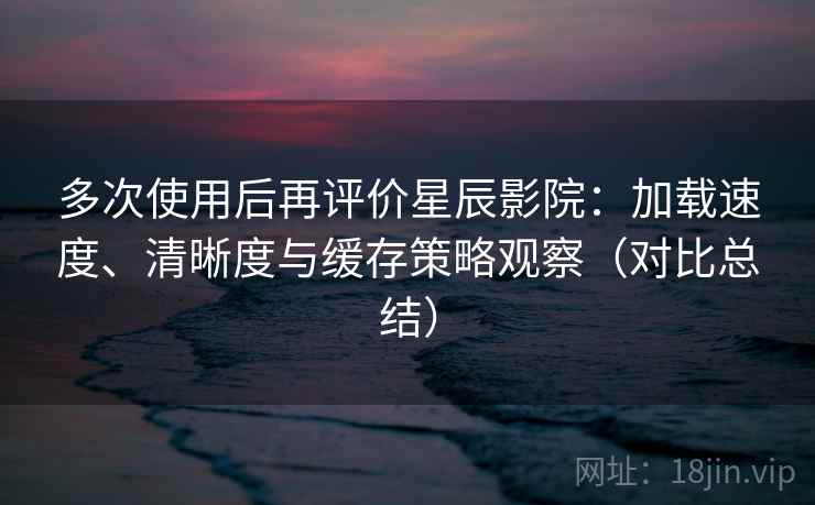 多次使用后再评价星辰影院：加载速度、清晰度与缓存策略观察（对比总结）